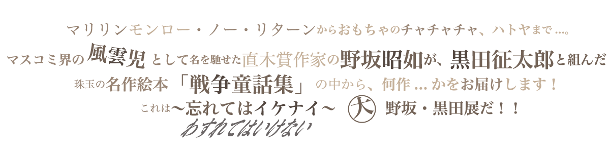 マリリン・モンロー・ノー・リターンからおもちゃのチャチャチャ、ハトヤまで・・・。マスコミ界の風雲児として名を馳せた直木賞作家の野坂昭如が、黒田征太郎と組んだ珠玉の名作絵本「戦争童話集」の中から、何作・・かをお届けします！これは～忘れてはイケナイ～ ○大 野坂・黒田 展だ！！