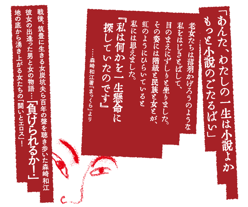 「あんた、わたしの一生は小説よかもっと小説のごたるばい」老女たちは薄羽かげろうのような私をはじきとばして、目のまえにずしりと坐りました。その姿には階級と民族と女とが、虹のようにひらいていると私には思えました。『私は何かを一生懸命に探していたのです』・・・・森崎和江著「まっくら」より　戦後、筑豊に生きる女炭坑夫ら百年の聲を聴き歩いた森崎和江彼女の出逢った男と女の物語…「負けられるか！」地の底から湧き上がる女たちの「闘いとエロス」！