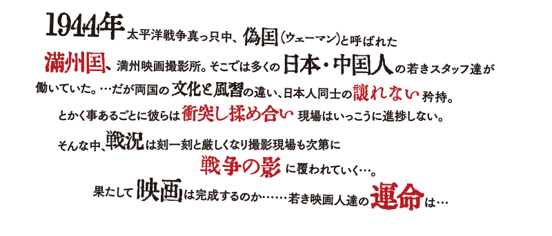 1944年太平洋戦争真っ只中、偽国（ウェーマン）と呼ばれた満州国の満州映画撮影所。そこでは多くの日本・中国人の若きスタッフ達が働いていた。文化と風習の違い、日本人同士の譲れない矜持。とかく事あるごとに衝突し揉め合い現場はいっこうに進まない。戦況は刻一刻と厳しくなる中、果たして映画は完成するのか、若き映画人達の運命は・・・。